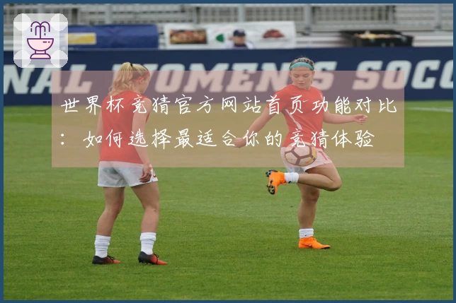 世界杯竞猜官方网站首页功能对比：如何选择最适合你的竞猜体验